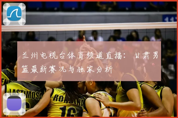 兰州电视台体育频道直播:甘肃男篮最新赛况与独家分析