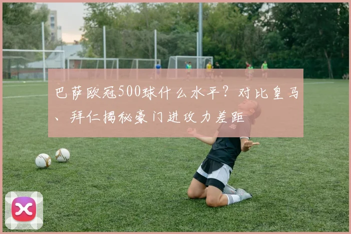 巴萨欧冠500球什么水平？对比皇马、拜仁揭秘豪门进攻力差距