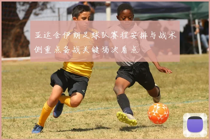 亚运会伊朗足球队赛程安排与战术侧重点备战关键场次看点